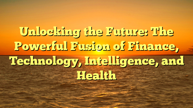 Unlocking the Future: The Powerful Fusion of Finance, Technology, Intelligence, and Health