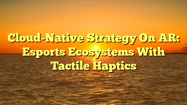 Cloud-Native Strategy On AR: Esports Ecosystems With Tactile Haptics