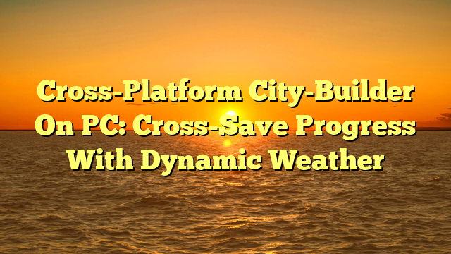Cross-Platform City-Builder On PC: Cross-Save Progress With Dynamic Weather