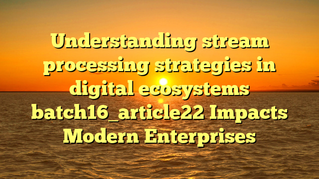 Understanding stream processing strategies in digital ecosystems batch16_article22 Impacts Modern Enterprises