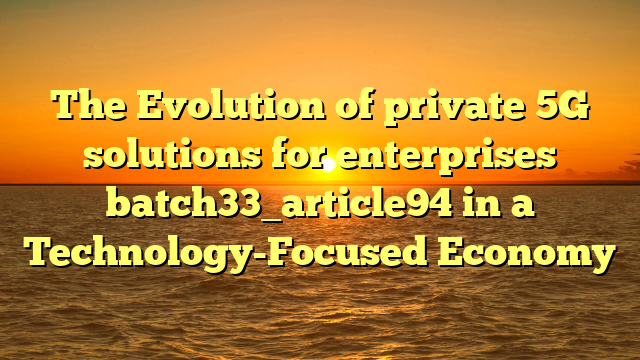 The Evolution of private 5G solutions for enterprises batch33_article94 in a Technology-Focused Economy