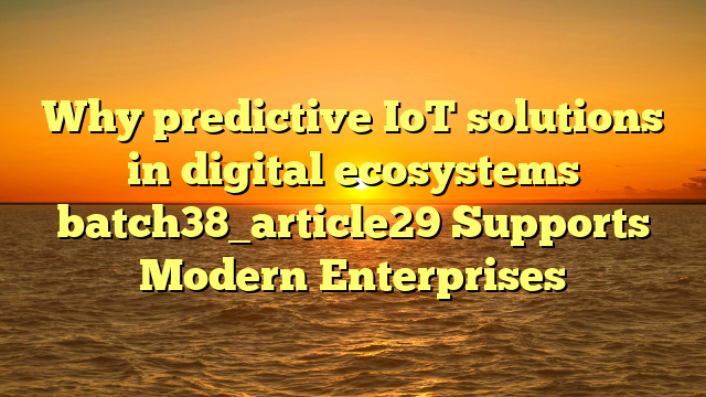 Why predictive IoT solutions in digital ecosystems batch38_article29 Supports Modern Enterprises